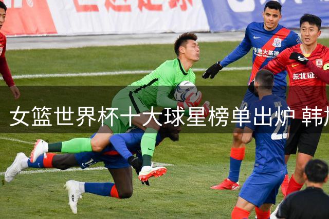 女篮世界杯十大球星榜单出炉 韩旭入围前十